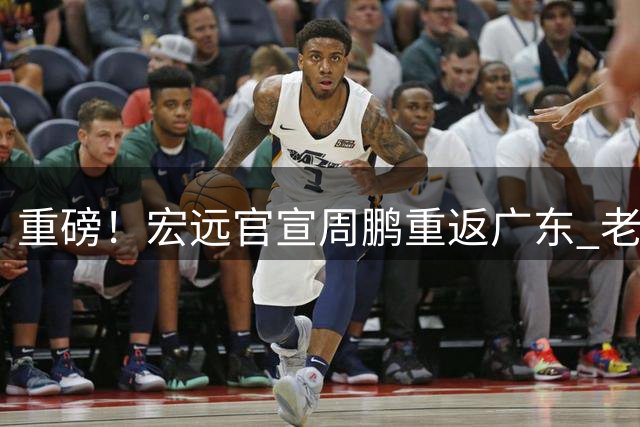 重磅！宏远官宣周鹏重返广东 老将签约一年将续写传奇